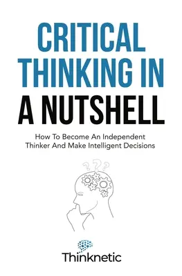 Gândirea critică într-o coajă de nucă: Cum să devii un gânditor independent și să iei decizii inteligente - Critical Thinking In A Nutshell: How To Become An Independent Thinker And Make Intelligent Decisions