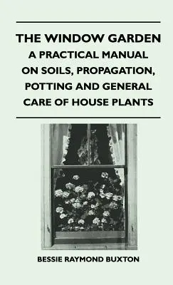The Window Garden - A Practical Manual On Soils, Propagation, Potting And General Care Of House Plants