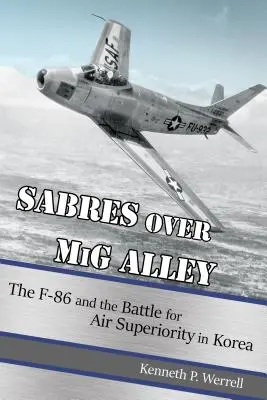 Sabres Over MIG Alley: F-86 and the Battle for Air Superiority in Korea: The F-86 and the Battle for Air Superiority in Korea - Sabres Over MIG Alley: The F-86 and the Battle for Air Superiority in Korea