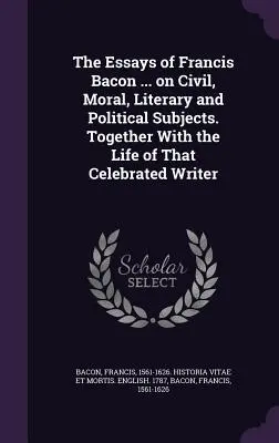 The Essays of Francis Bacon ... on Civil, Moral, Literary and Political Subjects. Împreună cu viața acestui scriitor celebru - The Essays of Francis Bacon ... on Civil, Moral, Literary and Political Subjects. Together with the Life of That Celebrated Writer