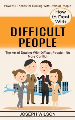 Cum să te descurci cu oamenii dificili: Tactici puternice pentru a face față oamenilor dificili - How to Deal With Difficult People: Powerful Tactics for Dealing With Difficult People