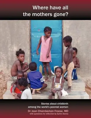 Where Have All the Mothers Gone? Povești de curaj și speranță în timpul nașterii printre cele mai sărace femei din lume - Where Have All the Mothers Gone? Stories of Courage and Hope During Childbirth Among the World's Poorest Women
