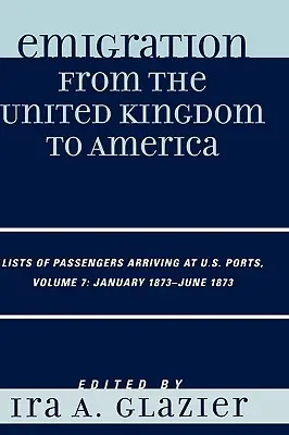 Emigrația din Regatul Unit în America: Liste de pasageri sosiți în porturile americane, ianuarie 1873 - iunie 1873, volumul 7 - Emigration from the United Kingdom to America: Lists of Passengers Arriving at U.S. Ports, January 1873 - June 1873, Volume 7