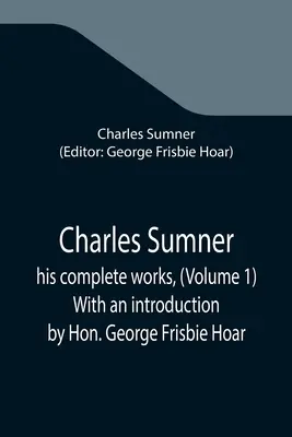 Charles Sumner; operele sale complete, (Volumul 1) Cu o introducere de Hon. George Frisbie Hoar - Charles Sumner; his complete works, (Volume 1) With an introduction by Hon. George Frisbie Hoar