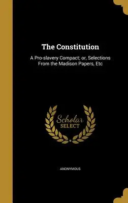 Constituția: A Pro-Slavery Compact; Or, Selections from the Madison Papers, Etc - The Constitution: A Pro-Slavery Compact; Or, Selections from the Madison Papers, Etc