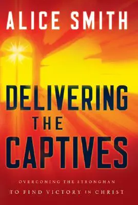 Delivering the Captives: Understanding the Strongman - And How to Defeat Him - Delivering the Captives: Understanding the Strongman--And How to Defeat Him