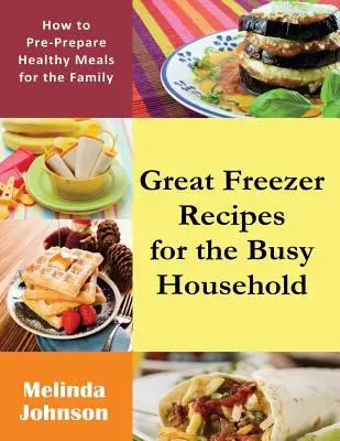 Rețete grozave de congelator pentru o gospodărie ocupată: Cum să pregătiți din timp mese sănătoase pentru familie - Great Freezer Recipes for the Busy Household: How to Pre-Prepare Healthy Meals for the Family
