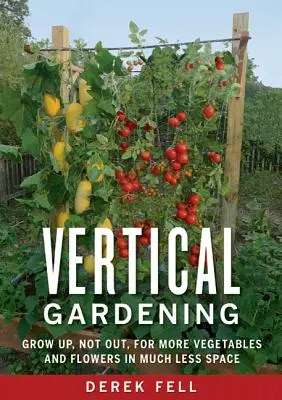 Grădinăritul vertical: Grow Up, Not Out, pentru mai multe legume și flori în mult mai puțin spațiu - Vertical Gardening: Grow Up, Not Out, for More Vegetables and Flowers in Much Less Space