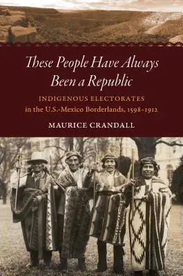 Acești oameni au fost întotdeauna o republică: Indigenous Electorates in the U.S.-Mexico Borderlands, 1598-1912 - These People Have Always Been a Republic: Indigenous Electorates in the U.S.-Mexico Borderlands, 1598-1912