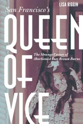 Regina viciului din San Francisco: Ciudata carieră a avortonistei Inez Brown Burns - San Francisco's Queen of Vice: The Strange Career of Abortionist Inez Brown Burns
