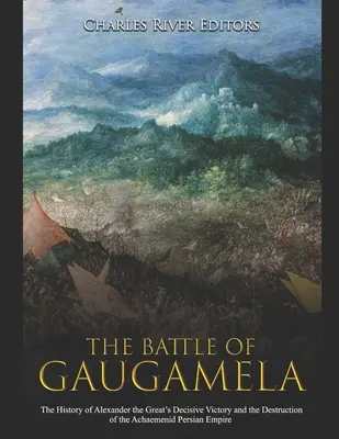 Bătălia de la Gaugamela: Istoria victoriei decisive a lui Alexandru cel Mare și a distrugerii Imperiului Persan Achaemenid - The Battle of Gaugamela: The History of Alexander the Great's Decisive Victory and the Destruction of the Achaemenid Persian Empire