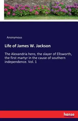 Viața lui James W. Jackson: Eroul din Alexandria, ucigașul lui Ellsworth, primul martir în cauza independenței sudului. Vol. 1 - Life of James W. Jackson: The Alexandria hero, the slayer of Ellsworth, the first martyr in the cause of southern independence. Vol. 1