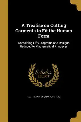 A Treatise on Cutting Garments to Fit the Human Form (Scott &. Wilson (New York N. y. ). - A Treatise on Cutting Garments to Fit the Human Form (Scott &. Wilson (New York N. y. ).)