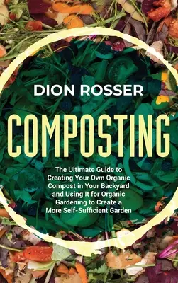 Compostarea: The Ultimate Guide to Creating Your Own Organic Compost in Your Backyard and Using It for Organic Gardening to Create - Composting: The Ultimate Guide to Creating Your Own Organic Compost in Your Backyard and Using It for Organic Gardening to Create