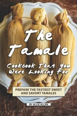 Cartea de bucate Tamale pe care o căutai: Prepară cele mai gustoase tamale dulci și sărate - The Tamale Cookbook That You Were Looking For: Prepare the Tastiest Sweet and Savory Tamales