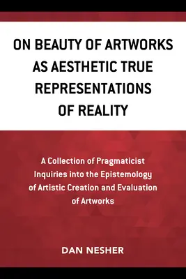 On Beauty of Artworks as Aesthetic True Representations of Reality (Despre frumusețea operelor de artă ca adevărate reprezentări estetice ale realității): A Collection of Pragmaticist Inquires Into the Epistemology of Artistic Creation a - On Beauty of Artworks as Aesthetic True Representations of Reality: A Collection of Pragmaticist Inquires Into the Epistemology of Artistic Creation a