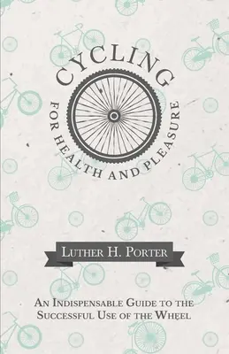 Ciclism pentru sănătate și plăcere - Un ghid indispensabil pentru utilizarea cu succes a roții - Cycling for Health and Pleasure - An Indispensable Guide to the Successful Use of the Wheel
