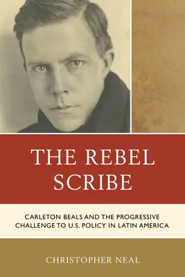 Scribul rebel: Carleton Beals and the Progressive Challenge to U.S. Policy in Latin America - The Rebel Scribe: Carleton Beals and the Progressive Challenge to U.S. Policy in Latin America