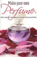 Make Your Own Perfume - Cum să creați propriile parfumuri pentru a se potrivi cu starea de spirit, caracterul și stilul de viață - Make Your Own Perfume - How to Create Own Fragrances to Suit Mood, Character and Lifestyle