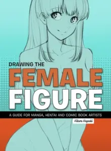 Desenarea figurii feminine: Un ghid pentru artiștii de manga, hentai și benzi desenate - Drawing the Female Figure: A Guide for Manga, Hentai and Comic Book Artists