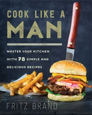Gătește ca un bărbat: Stăpânește-ți bucătăria cu 78 de rețete simple și delicioase - Cook Like a Man: Master Your Kitchen with 78 Simple and Delicious Recipes