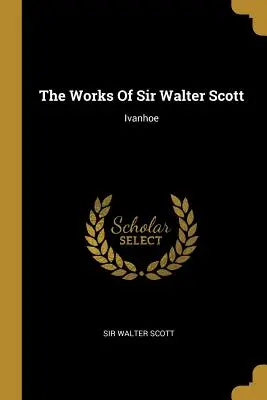 Operele lui Sir Walter Scott: Ivanhoe - The Works Of Sir Walter Scott: Ivanhoe