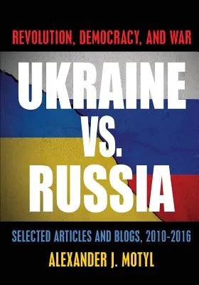 Ucraina vs. Rusia: Revoluție, democrație și război: selecție de articole și bloguri, 2010-2016 - Ukraine vs. Russia: Revolution, Democracy and War: Selected Articles and Blogs, 2010-2016