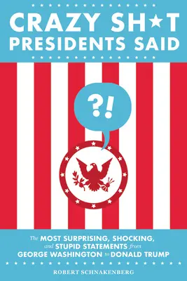 Crazy Sh*t Presidents Said: The Most Surprising, Shocking, and Stupid Statements from George Washington to Donald Trump