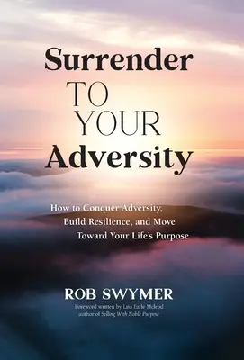 Renunță la adversitatea ta: Cum să învingi adversitatea, să-ți construiești reziliența și să te îndrepți spre scopul vieții tale - Surrender to Your Adversity: How to Conquer Adversity, Build Resilience, and Move Toward Your Life's Purpose