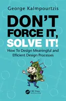 Don't Force It, Solve It! How to Design Meaningful and Efficient Design Processes - Don't Force It, Solve It!: How to Design Meaningful and Efficient Design Processes