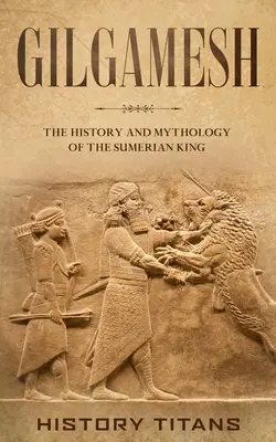 Gilgamesh: Istoria și mitologia regelui sumerian: The History and Mythology of the Sumerian King - Gilgamesh: The History and Mythology of the Sumerian King