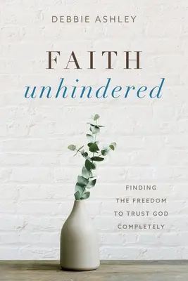 Faith Unhindered: Găsirea libertății de a te încrede complet în Dumnezeu - Faith Unhindered: Finding the Freedom to Trust God Completely