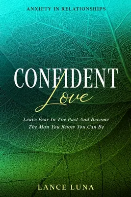 Anxietatea în relații: Dragoste încrezătoare - Lasă frica în trecut și devino bărbatul care știi că poți fi - Anxiety In Relationships: Confident Love - Leave Fear In The Past And Become The Man You Know You Can Be