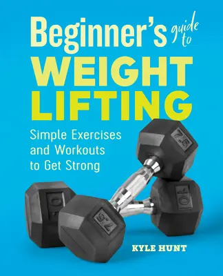 Ghidul începătorului pentru ridicarea greutăților: Exerciții și antrenamente simple pentru a deveni puternic - Beginner's Guide to Weight Lifting: Simple Exercises and Workouts to Get Strong