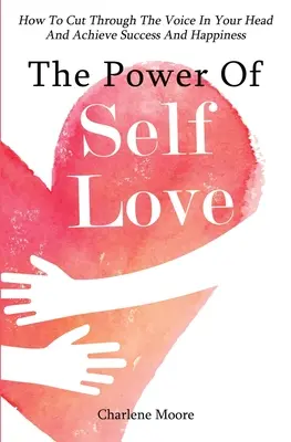 Puterea iubirii de sine: Cum să treci peste vocea din capul tău și să atingi succesul și fericirea - The Power Of Self-Love: How To Cut Through The Voice In Your Head And Achieve Success And Happiness