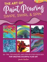 Arta de a turna vopsea: Swipe, Swirl & Spin: 50+ Tips, Techniques, and Step-By-Step Exercises for Creating Colorful Fluid Art - The Art of Paint Pouring: Swipe, Swirl & Spin: 50+ Tips, Techniques, and Step-By-Step Exercises for Creating Colorful Fluid Art