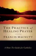 Practica rugăciunii de vindecare: A How-To Guide for Catholics (Ghid practic pentru catolici) - The Practice of Healing Prayer: A How-To Guide for Catholics
