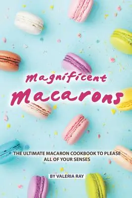 Macarons magnifice: The Ultimate Macaron Cookbook to Please All of Your Senses - Magnificent Macarons: The Ultimate Macaron Cookbook to Please All of Your Senses