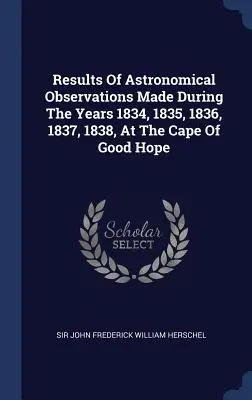 Results Of Astronomical Observations Made During The Years 1834, 1835, 1836, 1837, 1838, At The Cape Of Good Hope