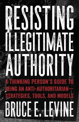 Rezistența față de autoritatea nelegitimă: A Thinking Person's Guide to Being an Anti-Authoritarian--Strategies, Tools, and Models - Resisting Illegitimate Authority: A Thinking Person's Guide to Being an Anti-Authoritarian--Strategies, Tools, and Models