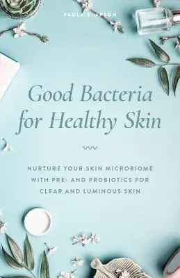 Bacterii bune pentru o piele sănătoasă: Nutriți-vă microbiomul pielii cu pre și probiotice pentru o piele clară și luminoasă - Good Bacteria for Healthy Skin: Nurture Your Skin Microbiome with Pre- And Probiotics for Clear and Luminous Skin