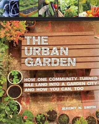 Grădina urbană: How One Community Turned Idle Land Into a Garden City and How You Can, Too - The Urban Garden: How One Community Turned Idle Land Into a Garden City and How You Can, Too