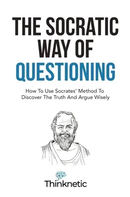 Modul socratic de a pune întrebări: Cum să folosești metoda lui Socrate pentru a descoperi adevărul și a argumenta cu înțelepciune - The Socratic Way Of Questioning: How To Use Socrates' Method To Discover The Truth And Argue Wisely