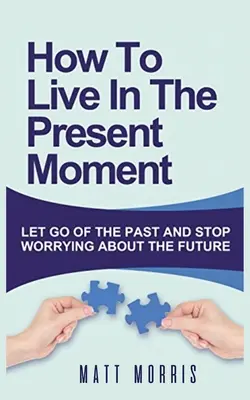 Cum să trăiești în clipa prezentă: Să renunți la trecut și să nu-ți mai faci griji pentru viitor - How to Live in the Present Moment: Let Go of the Past & Stop Worrying about the Future