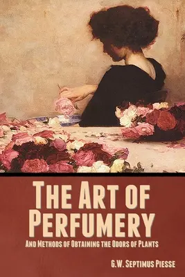 Arta parfumeriei și metode de obținere a mirosurilor plantelor: The Art of Perfumery, and Methods of Obtaining the Odors of Plants - The Art of Perfumery, and Methods of Obtaining the Odors of Plants