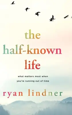 The Half-Known Life: What Matters Most When You're Running Out of Time: What Matters Most When You're Running Out of Time - The Half-Known Life: What Matters Most When You're Running Out of Time