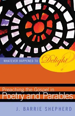 What Happened to Delight? Preaching the Gospel in Poetry and Parables - Whatever Happened to Delight?: Preaching the Gospel in Poetry and Parables