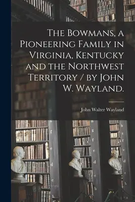 Familia Bowman, o familie de pionieri în Virginia, Kentucky și Teritoriul de Nord-Vest / de John W. Wayland. - The Bowmans, a Pioneering Family in Virginia, Kentucky and the Northwest Territory / by John W. Wayland.