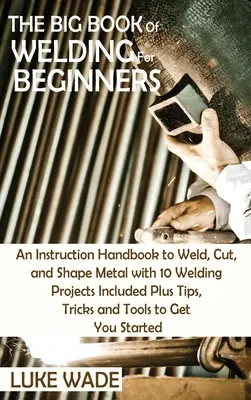 The Big Book of Welding for Beginners: Un manual de instrucțiuni pentru a suda, tăia și modela metalul cu 10 proiecte de sudură incluse plus sfaturi, trucuri și T - The Big Book of Welding for Beginners: An Instruction Handbook to Weld, Cut, and Shape Metal with 10 Welding Projects Included Plus Tips, Tricks and T