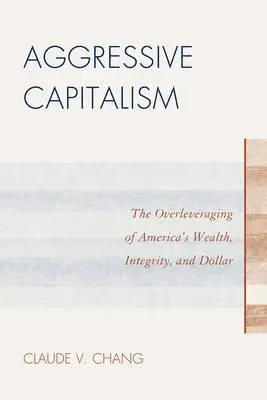 Capitalismul agresiv: Valorificarea excesivă a bogăției, integrității și dolarului Americii - Aggressive Capitalism: The Overleveraging of America's Wealth, Integrity, and Dollar
